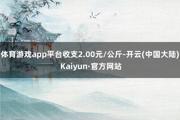 体育游戏app平台收支2.00元/公斤-开云(中国大陆) Kaiyun·官方网站