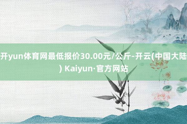 开yun体育网最低报价30.00元/公斤-开云(中国大陆) Kaiyun·官方网站