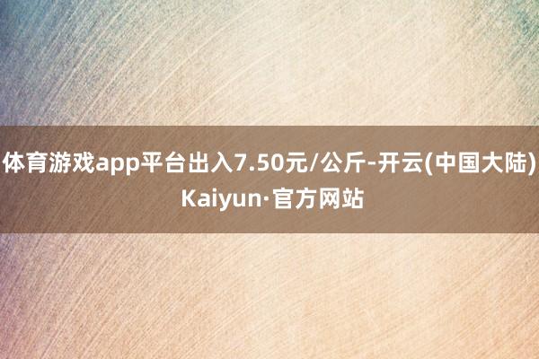 体育游戏app平台出入7.50元/公斤-开云(中国大陆) Kaiyun·官方网站