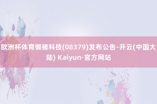 欧洲杯体育懒猪科技(08379)发布公告-开云(中国大陆) Kaiyun·官方网站