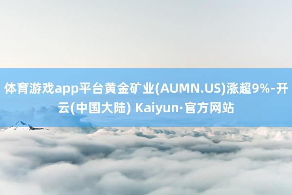 体育游戏app平台黄金矿业(AUMN.US)涨超9%-开云(中国大陆) Kaiyun·官方网站