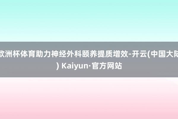 欧洲杯体育助力神经外科颐养提质增效-开云(中国大陆) Kaiyun·官方网站