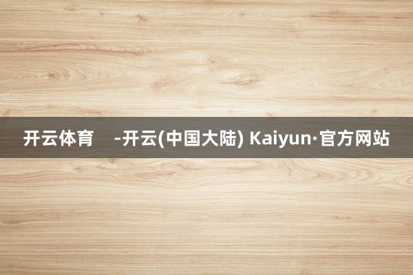 开云体育    -开云(中国大陆) Kaiyun·官方网站