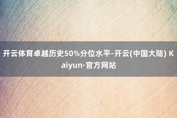 开云体育卓越历史50%分位水平-开云(中国大陆) Kaiyun·官方网站