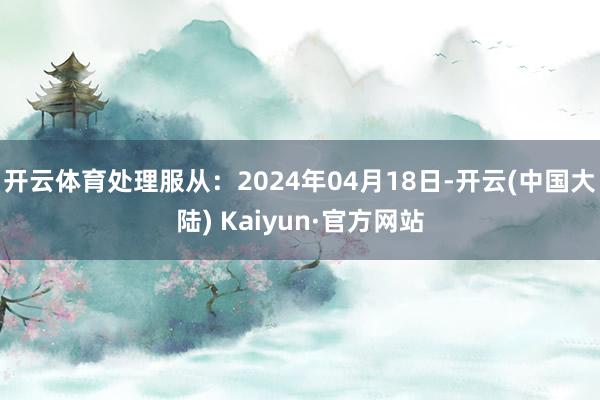 开云体育处理服从：2024年04月18日-开云(中国大陆) Kaiyun·官方网站