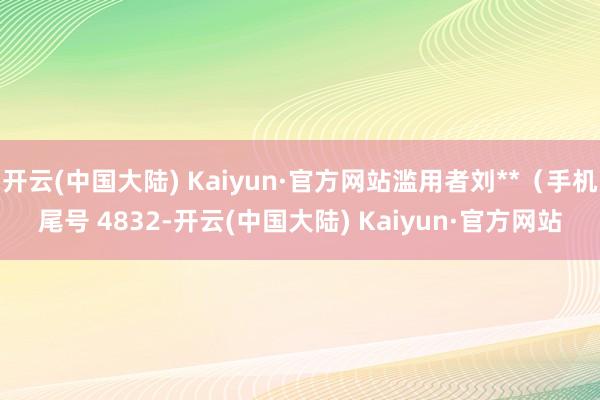 开云(中国大陆) Kaiyun·官方网站滥用者刘**（手机尾号 4832-开云(中国大陆) Kaiyun·官方网站