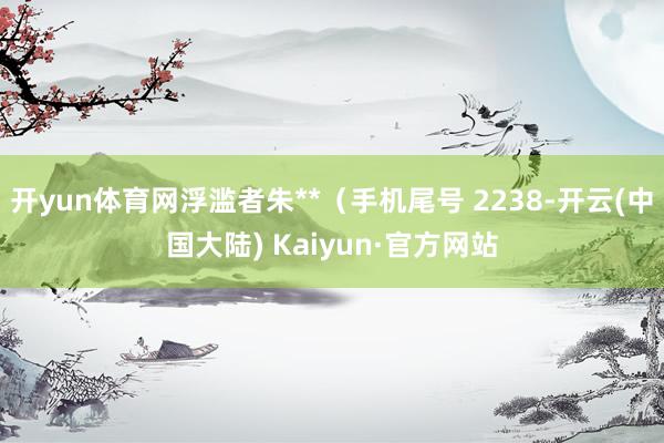 开yun体育网浮滥者朱**（手机尾号 2238-开云(中国大陆) Kaiyun·官方网站