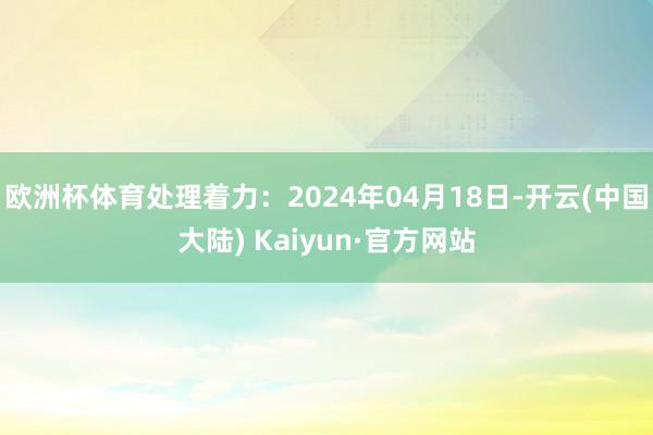 欧洲杯体育处理着力：2024年04月18日-开云(中国大陆) Kaiyun·官方网站