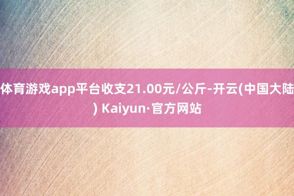 体育游戏app平台收支21.00元/公斤-开云(中国大陆) Kaiyun·官方网站