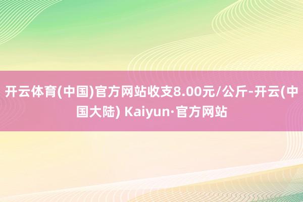 开云体育(中国)官方网站收支8.00元/公斤-开云(中国大陆) Kaiyun·官方网站