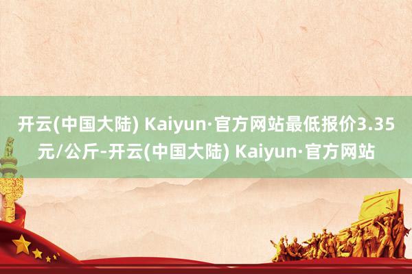 开云(中国大陆) Kaiyun·官方网站最低报价3.35元/公斤-开云(中国大陆) Kaiyun·官方网站