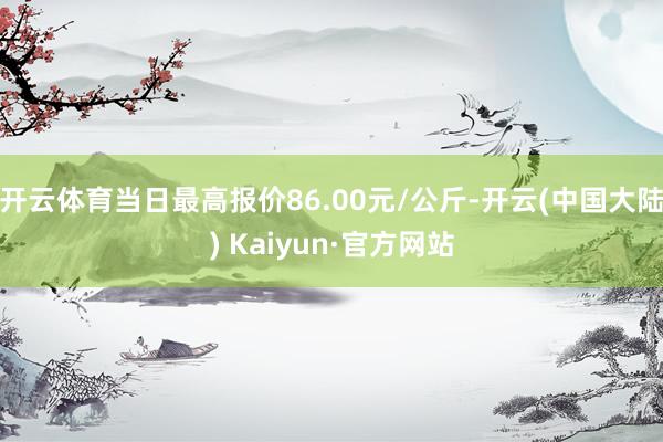 开云体育当日最高报价86.00元/公斤-开云(中国大陆) Kaiyun·官方网站