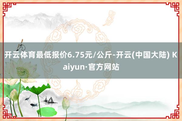 开云体育最低报价6.75元/公斤-开云(中国大陆) Kaiyun·官方网站