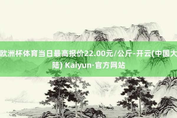 欧洲杯体育当日最高报价22.00元/公斤-开云(中国大陆) Kaiyun·官方网站