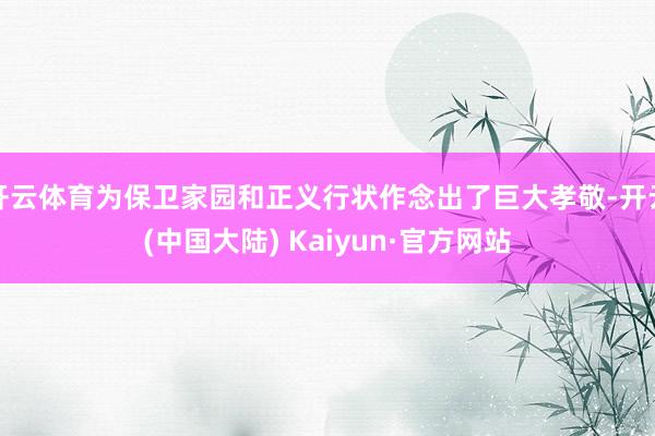 开云体育为保卫家园和正义行状作念出了巨大孝敬-开云(中国大陆) Kaiyun·官方网站