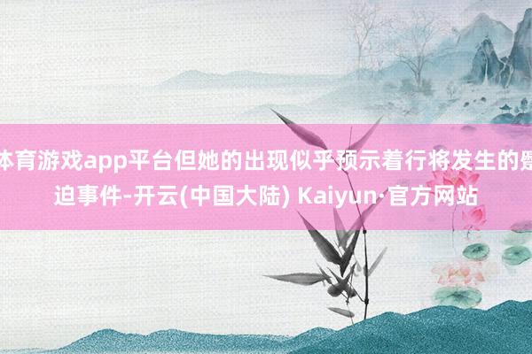 体育游戏app平台但她的出现似乎预示着行将发生的蹙迫事件-开云(中国大陆) Kaiyun·官方网站