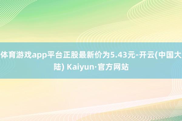 体育游戏app平台正股最新价为5.43元-开云(中国大陆) Kaiyun·官方网站