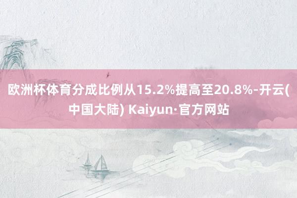 欧洲杯体育分成比例从15.2%提高至20.8%-开云(中国大陆) Kaiyun·官方网站