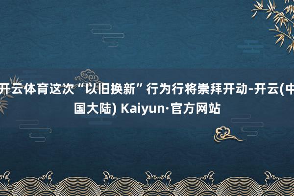 开云体育这次“以旧换新”行为行将崇拜开动-开云(中国大陆) Kaiyun·官方网站