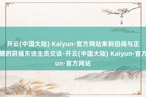 开云(中国大陆) Kaiyun·官方网站来到田间与正在劳顿的莳植东谈主员交谈-开云(中国大陆) Kaiyun·官方网站