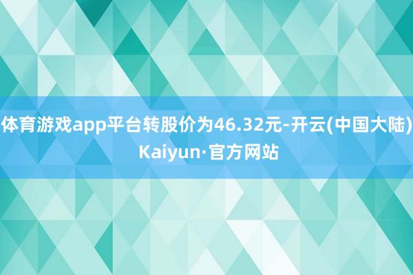 体育游戏app平台转股价为46.32元-开云(中国大陆) Kaiyun·官方网站