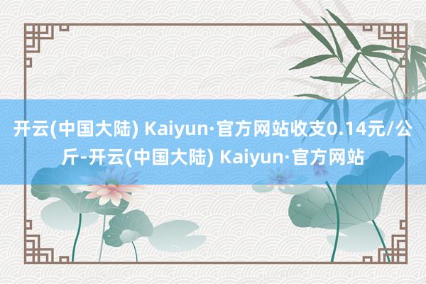 开云(中国大陆) Kaiyun·官方网站收支0.14元/公斤-开云(中国大陆) Kaiyun·官方网站