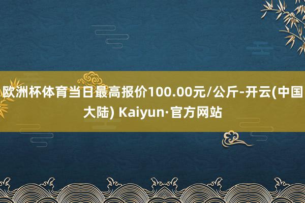 欧洲杯体育当日最高报价100.00元/公斤-开云(中国大陆) Kaiyun·官方网站