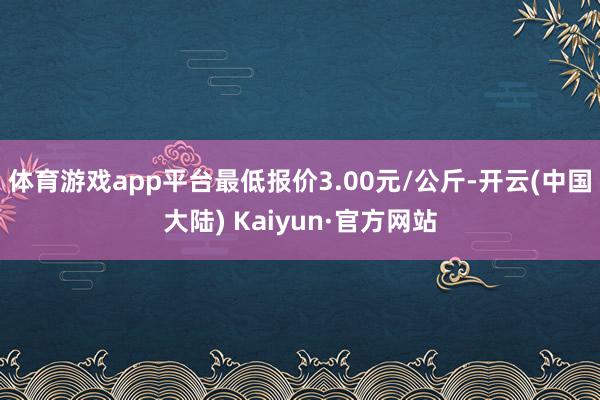 体育游戏app平台最低报价3.00元/公斤-开云(中国大陆) Kaiyun·官方网站