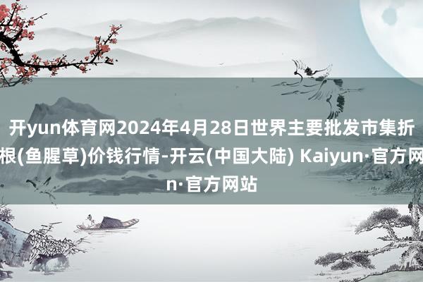 开yun体育网2024年4月28日世界主要批发市集折耳根(鱼腥草)价钱行情-开云(中国大陆) Kaiyun·官方网站