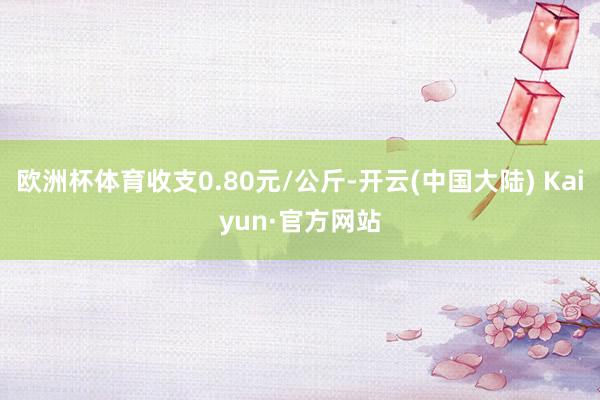 欧洲杯体育收支0.80元/公斤-开云(中国大陆) Kaiyun·官方网站