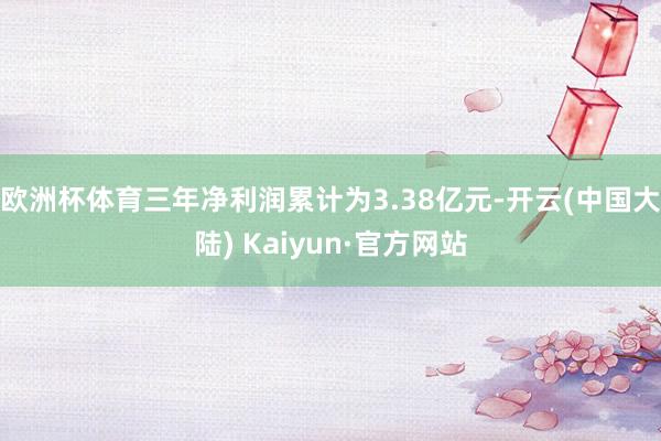 欧洲杯体育三年净利润累计为3.38亿元-开云(中国大陆) Kaiyun·官方网站