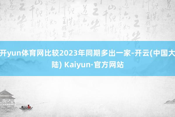 开yun体育网比较2023年同期多出一家-开云(中国大陆) Kaiyun·官方网站