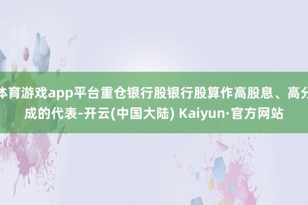 体育游戏app平台重仓银行股银行股算作高股息、高分成的代表-开云(中国大陆) Kaiyun·官方网站