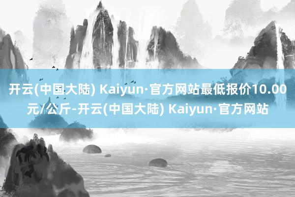 开云(中国大陆) Kaiyun·官方网站最低报价10.00元/公斤-开云(中国大陆) Kaiyun·官方网站