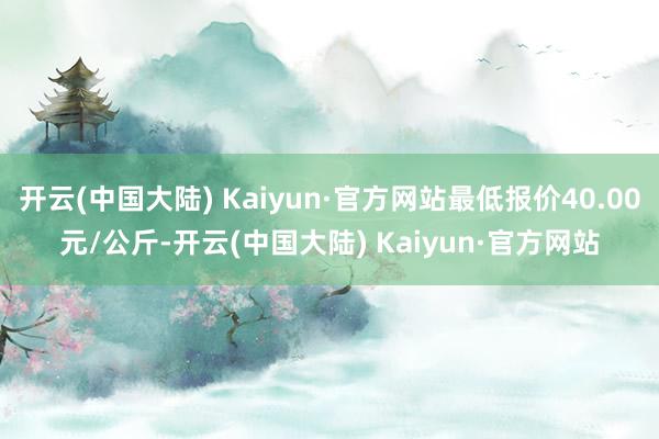 开云(中国大陆) Kaiyun·官方网站最低报价40.00元/公斤-开云(中国大陆) Kaiyun·官方网站