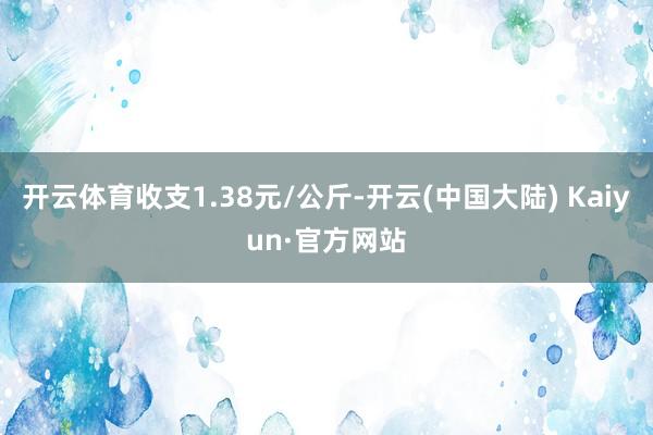 开云体育收支1.38元/公斤-开云(中国大陆) Kaiyun·官方网站