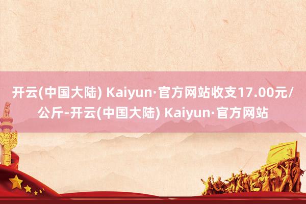 开云(中国大陆) Kaiyun·官方网站收支17.00元/公斤-开云(中国大陆) Kaiyun·官方网站