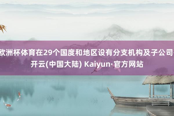 欧洲杯体育在29个国度和地区设有分支机构及子公司-开云(中国大陆) Kaiyun·官方网站