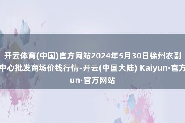 开云体育(中国)官方网站2024年5月30日徐州农副家具中心批发商场价钱行情-开云(中国大陆) Kaiyun·官方网站