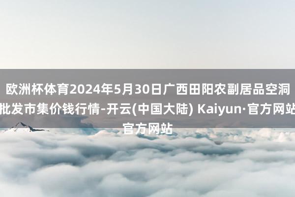 欧洲杯体育2024年5月30日广西田阳农副居品空洞批发市集价钱行情-开云(中国大陆) Kaiyun·官方网站