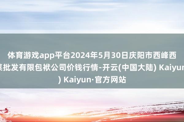 体育游戏app平台2024年5月30日庆阳市西峰西郊瓜果蔬菜批发有限包袱公司价钱行情-开云(中国大陆) Kaiyun·官方网站