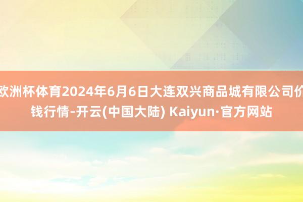 欧洲杯体育2024年6月6日大连双兴商品城有限公司价钱行情-开云(中国大陆) Kaiyun·官方网站