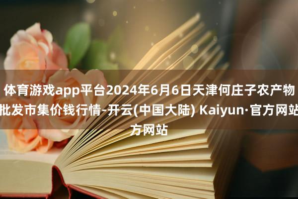 体育游戏app平台2024年6月6日天津何庄子农产物批发市集价钱行情-开云(中国大陆) Kaiyun·官方网站