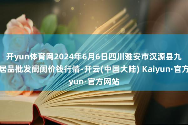 开yun体育网2024年6月6日四川雅安市汉源县九襄农居品批发阛阓价钱行情-开云(中国大陆) Kaiyun·官方网站