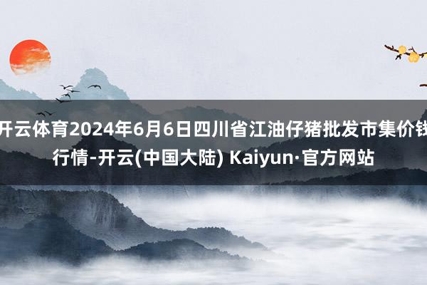 开云体育2024年6月6日四川省江油仔猪批发市集价钱行情-开云(中国大陆) Kaiyun·官方网站