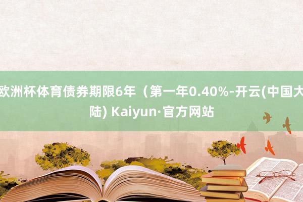 欧洲杯体育债券期限6年（第一年0.40%-开云(中国大陆) Kaiyun·官方网站