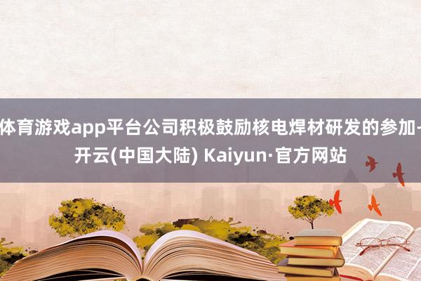 体育游戏app平台公司积极鼓励核电焊材研发的参加-开云(中国大陆) Kaiyun·官方网站