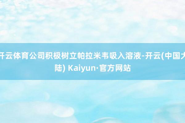 开云体育公司积极树立帕拉米韦吸入溶液-开云(中国大陆) Kaiyun·官方网站