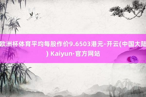 欧洲杯体育平均每股作价9.6503港元-开云(中国大陆) Kaiyun·官方网站