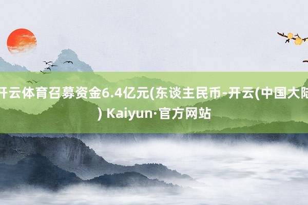 开云体育召募资金6.4亿元(东谈主民币-开云(中国大陆) Kaiyun·官方网站